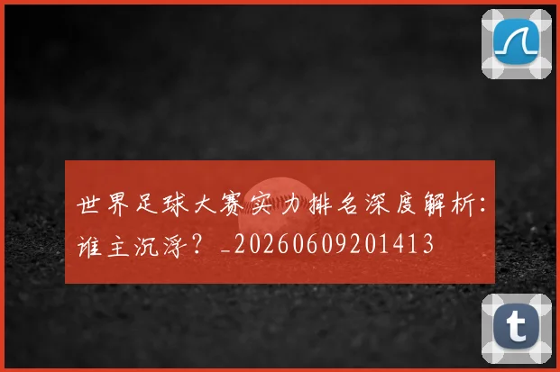 世界足球大赛实力排名深度解析：谁主沉浮？_20260609201413