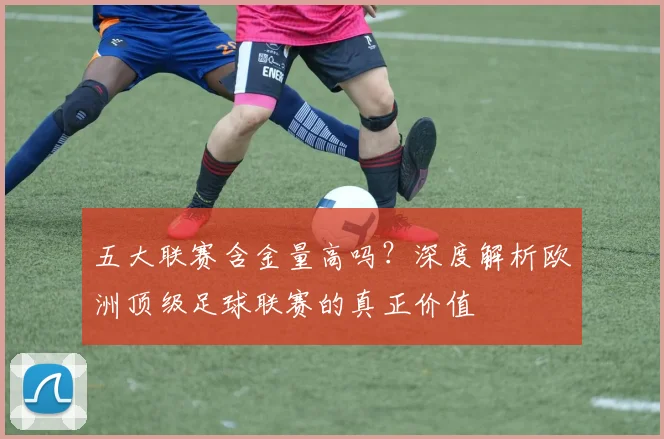 五大联赛含金量高吗?深度解析欧洲顶级足球联赛的真正价值