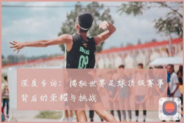 深度专访：揭秘世界足球顶级赛事背后的荣耀与挑战