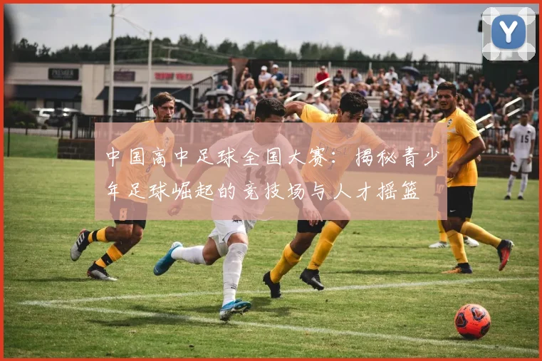 中国高中足球全国大赛：揭秘青少年足球崛起的竞技场与人才摇篮