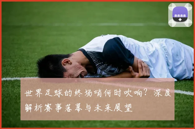 世界足球的终场哨何时吹响？深度解析赛事落幕与未来展望