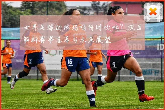 世界足球的终场哨何时吹响？深度解析赛事落幕与未来展望