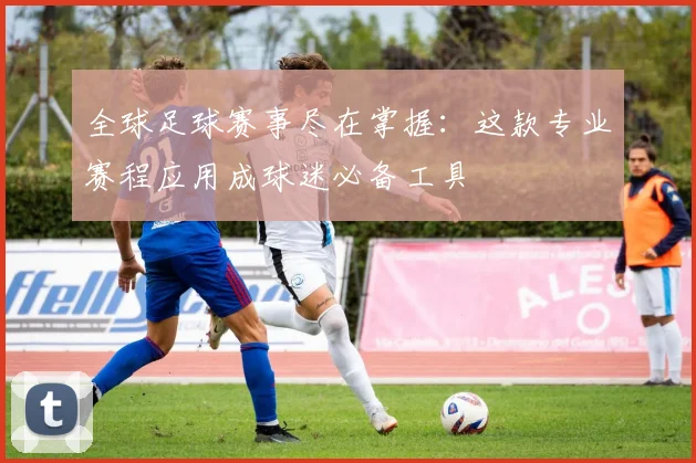 全球足球赛事尽在掌握:这款专业赛程应用成球迷必备工具