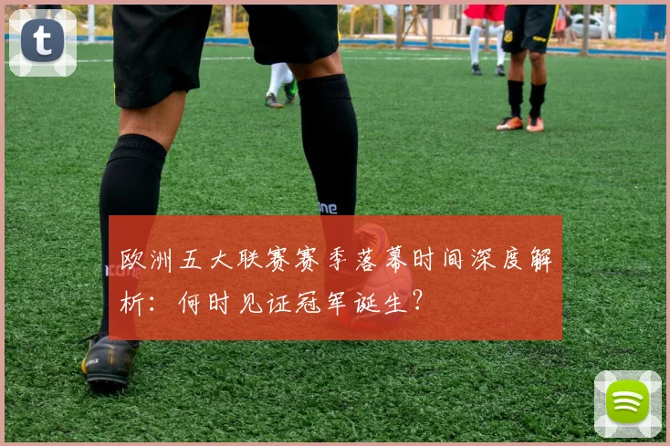 欧洲五大联赛赛季落幕时间深度解析：何时见证冠军诞生？