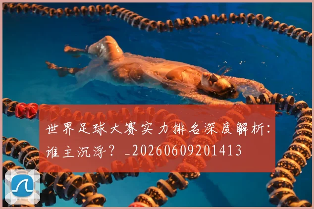 世界足球大赛实力排名深度解析：谁主沉浮？_20260609201413